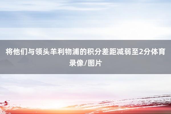 将他们与领头羊利物浦的积分差距减弱至2分体育录像/图片