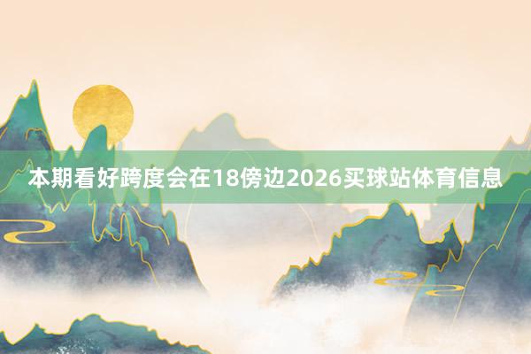 本期看好跨度会在18傍边2026买球站体育信息