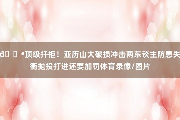 💪顶级扞拒！亚历山大破损冲击两东谈主防患失衡抛投打进还要加罚体育录像/图片
