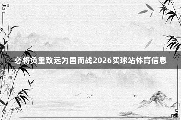 必将负重致远为国而战2026买球站体育信息