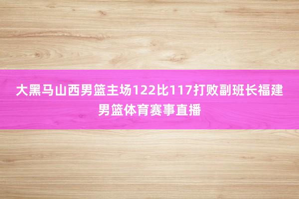 大黑马山西男篮主场122比117打败副班长福建男篮体育赛事直播