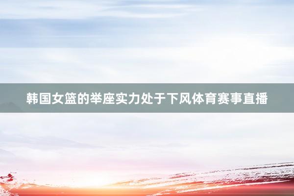 韩国女篮的举座实力处于下风体育赛事直播