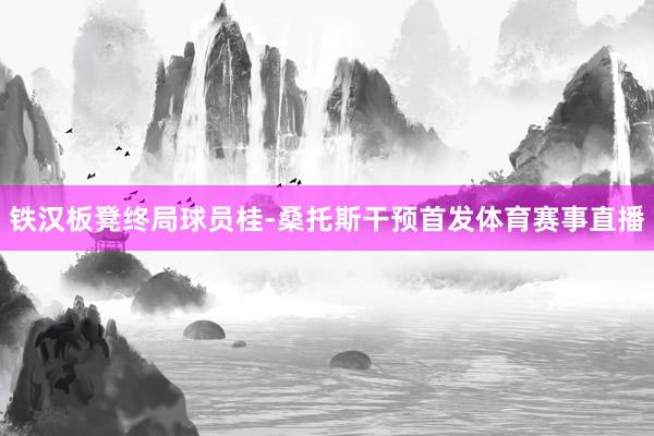 铁汉板凳终局球员桂-桑托斯干预首发体育赛事直播