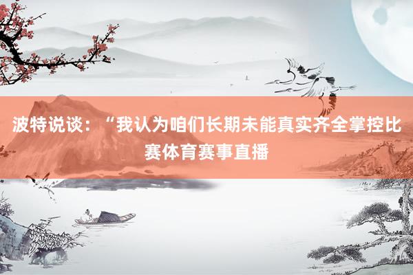 波特说谈：“我认为咱们长期未能真实齐全掌控比赛体育赛事直播