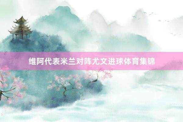 维阿代表米兰对阵尤文进球体育集锦