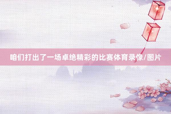 咱们打出了一场卓绝精彩的比赛体育录像/图片