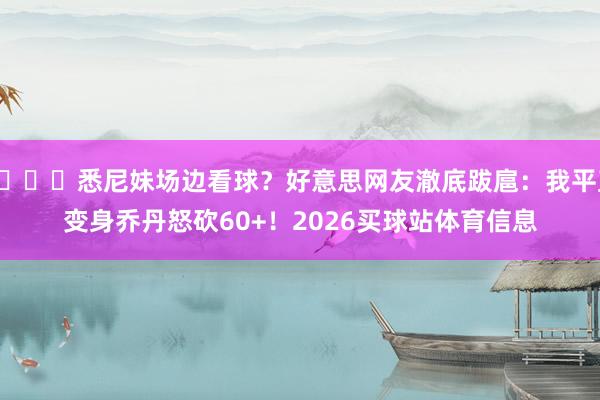 😍悉尼妹场边看球？好意思网友澈底跋扈：我平直变身乔丹怒砍60+！2026买球站体育信息
