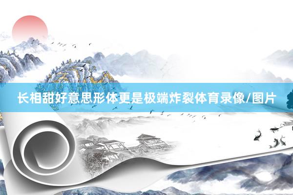 长相甜好意思形体更是极端炸裂体育录像/图片