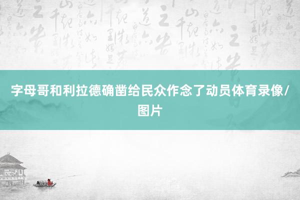 字母哥和利拉德确凿给民众作念了动员体育录像/图片