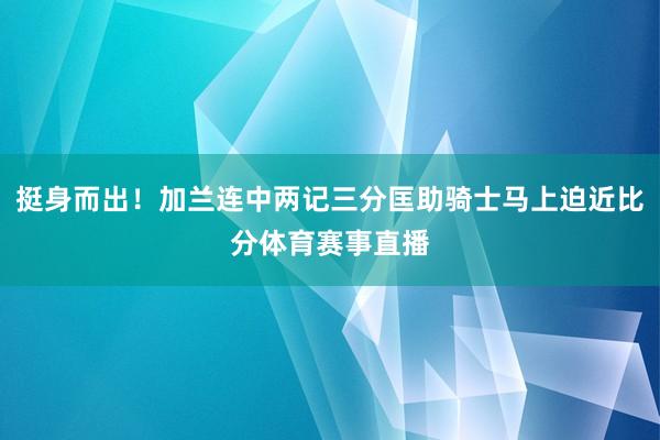 挺身而出！加兰连中两记三分匡助骑士马上迫近比分体育赛事直播