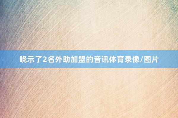 晓示了2名外助加盟的音讯体育录像/图片