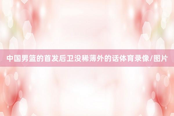 中国男篮的首发后卫没稀薄外的话体育录像/图片