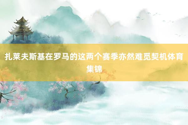 扎莱夫斯基在罗马的这两个赛季亦然难觅契机体育集锦