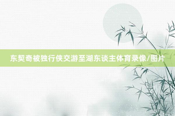 东契奇被独行侠交游至湖东谈主体育录像/图片