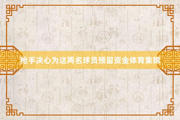 枪手决心为这两名球员预留资金体育集锦