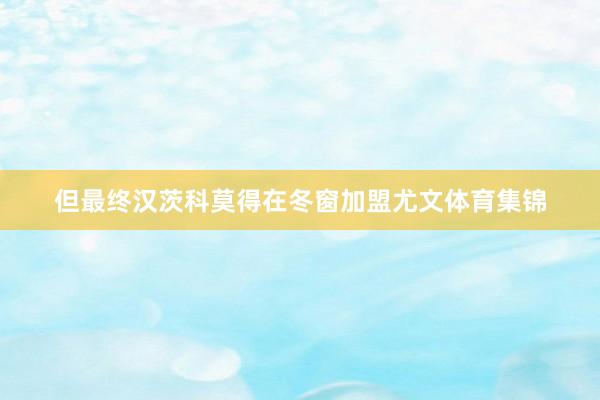 但最终汉茨科莫得在冬窗加盟尤文体育集锦