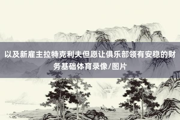 以及新雇主拉特克利夫但愿让俱乐部领有安稳的财务基础体育录像/图片