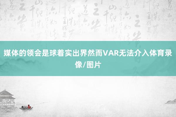 媒体的领会是球着实出界然而VAR无法介入体育录像/图片