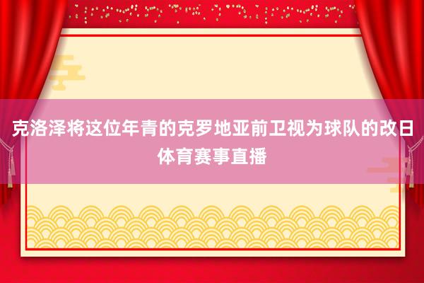 克洛泽将这位年青的克罗地亚前卫视为球队的改日体育赛事直播