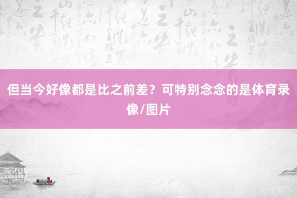 但当今好像都是比之前差？可特别念念的是体育录像/图片