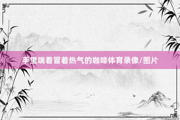 手里端着冒着热气的咖啡体育录像/图片