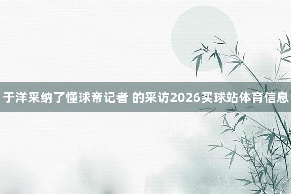 于洋采纳了懂球帝记者 的采访2026买球站体育信息