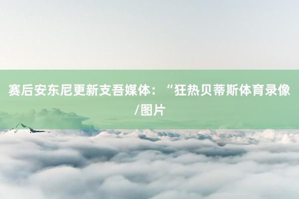 赛后安东尼更新支吾媒体：“狂热贝蒂斯体育录像/图片