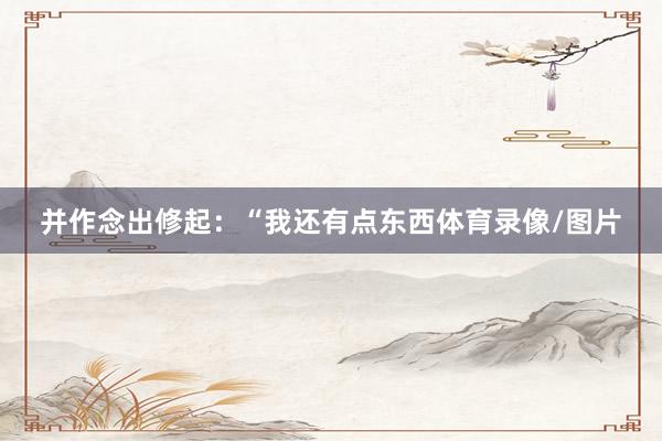 并作念出修起：“我还有点东西体育录像/图片