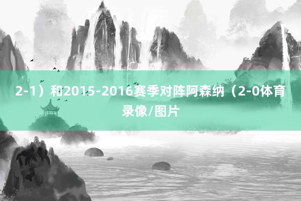 2-1）和2015-2016赛季对阵阿森纳（2-0体育录像/图片