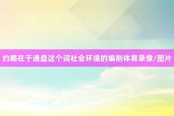 约略在于通盘这个词社会环境的编削体育录像/图片