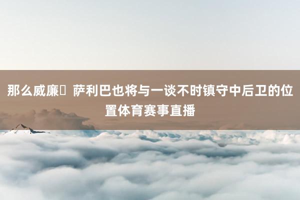 那么威廉・萨利巴也将与一谈不时镇守中后卫的位置体育赛事直播