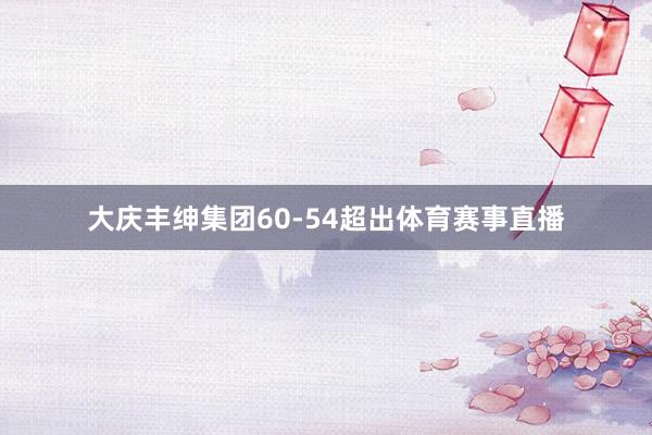 大庆丰绅集团60-54超出体育赛事直播