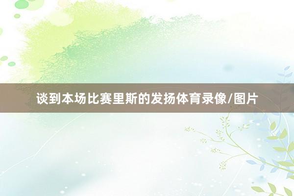 谈到本场比赛里斯的发扬体育录像/图片