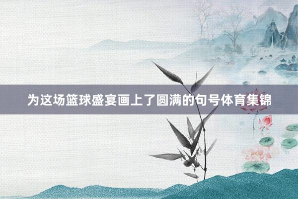 为这场篮球盛宴画上了圆满的句号体育集锦