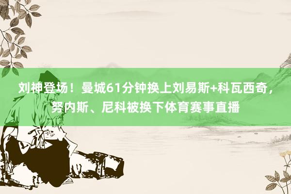 刘神登场！曼城61分钟换上刘易斯+科瓦西奇，努内斯、尼科被换下体育赛事直播
