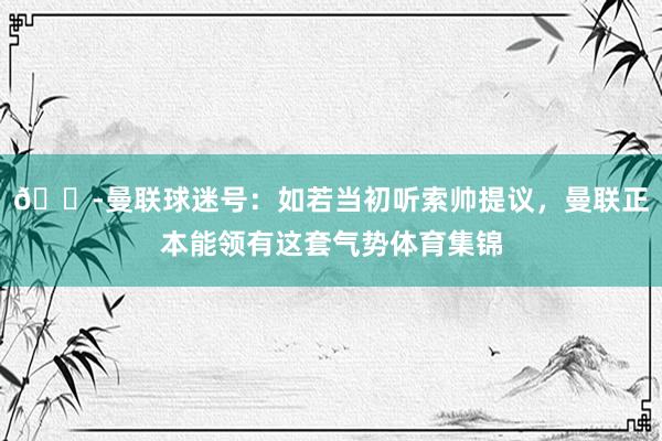 😭曼联球迷号：如若当初听索帅提议，曼联正本能领有这套气势体育集锦