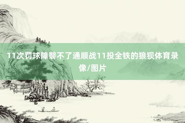 11次罚球障翳不了通顺战11投全铁的狼狈体育录像/图片