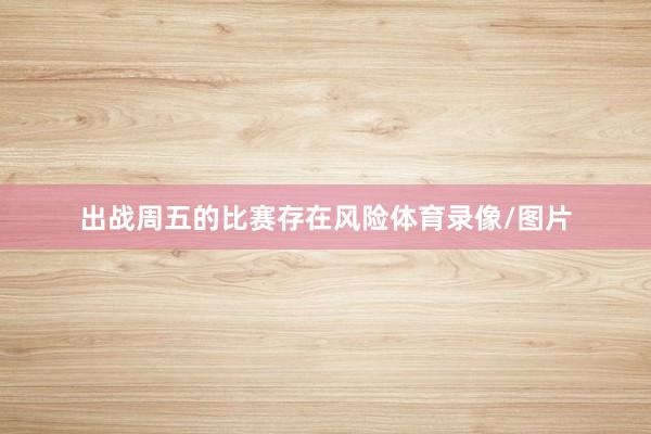 出战周五的比赛存在风险体育录像/图片