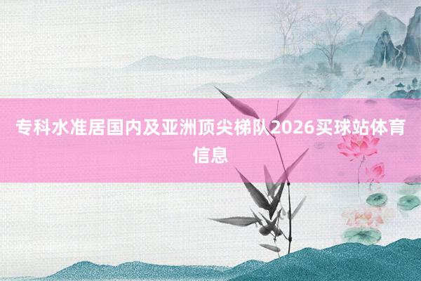 专科水准居国内及亚洲顶尖梯队2026买球站体育信息