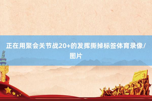 正在用聚会关节战20+的发挥撕掉标签体育录像/图片