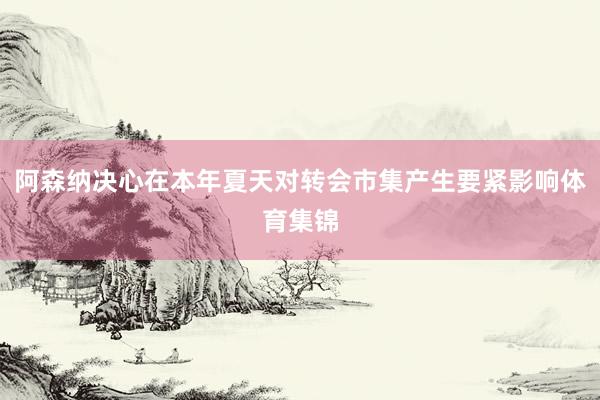 阿森纳决心在本年夏天对转会市集产生要紧影响体育集锦