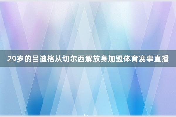 29岁的吕迪格从切尔西解放身加盟体育赛事直播