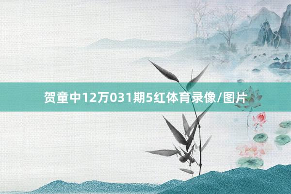 贺童中12万031期5红体育录像/图片
