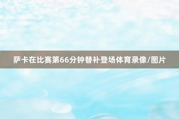 萨卡在比赛第66分钟替补登场体育录像/图片