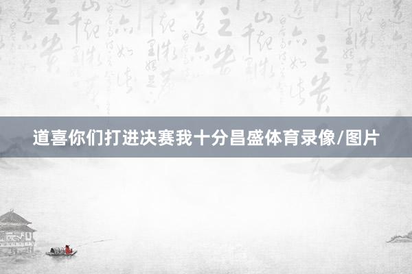 道喜你们打进决赛我十分昌盛体育录像/图片