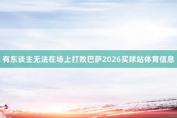 有东谈主无法在场上打败巴萨2026买球站体育信息
