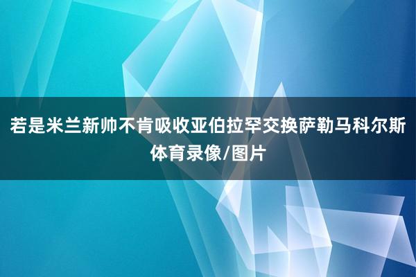 若是米兰新帅不肯吸收亚伯拉罕交换萨勒马科尔斯体育录像/图片