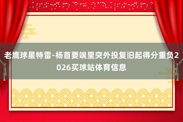 老鹰球星特雷-杨首要端里突外投复旧起得分重负2026买球站体育信息