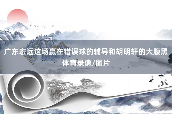 广东宏远这场赢在错误球的辅导和胡明轩的大腹黑体育录像/图片