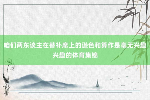 咱们两东谈主在替补席上的逊色和算作是毫无兴趣兴趣的体育集锦